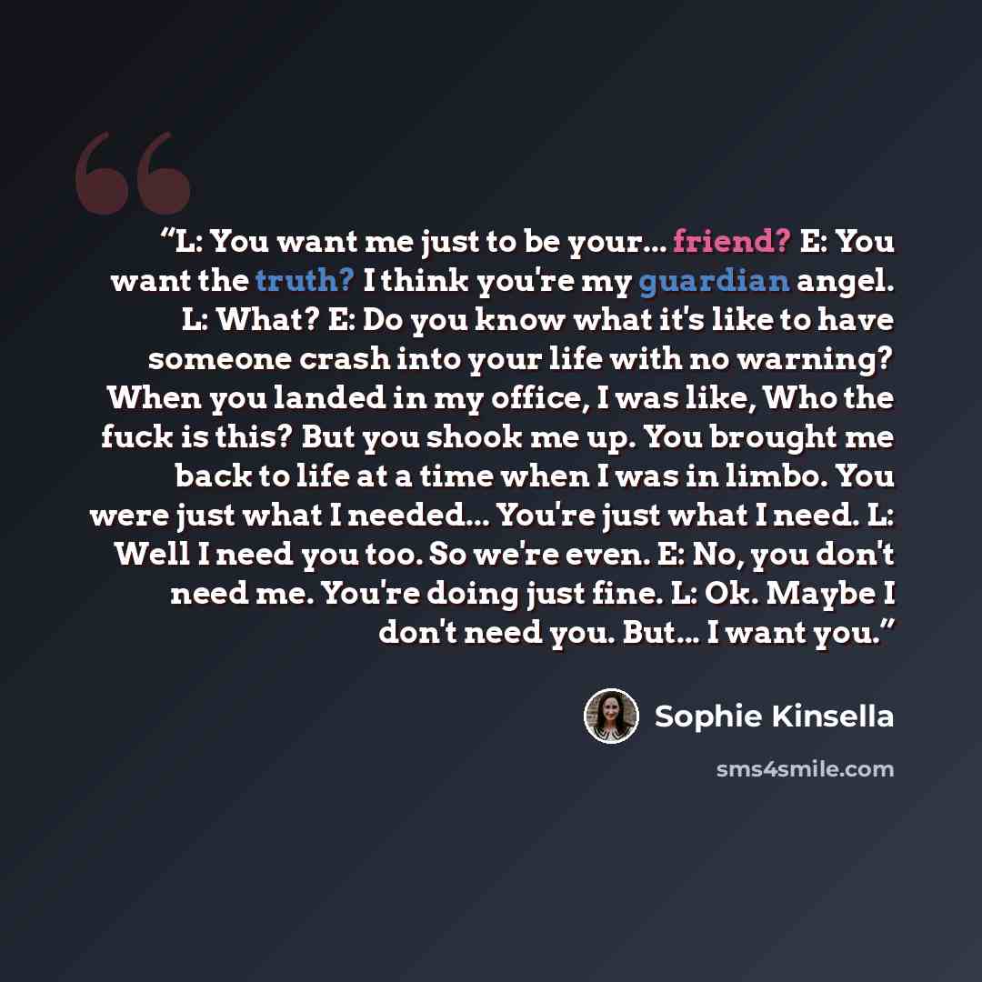“L: You want me just to be your... friend? E: You want the truth? I think you're my guardian angel. L: What? E: Do you know what it's like to have someone crash into your life with no warning? When you landed in my office, I was like, Who the fuck is this? But you shook me up. You brought me back…” quote by Sophie Kinsella