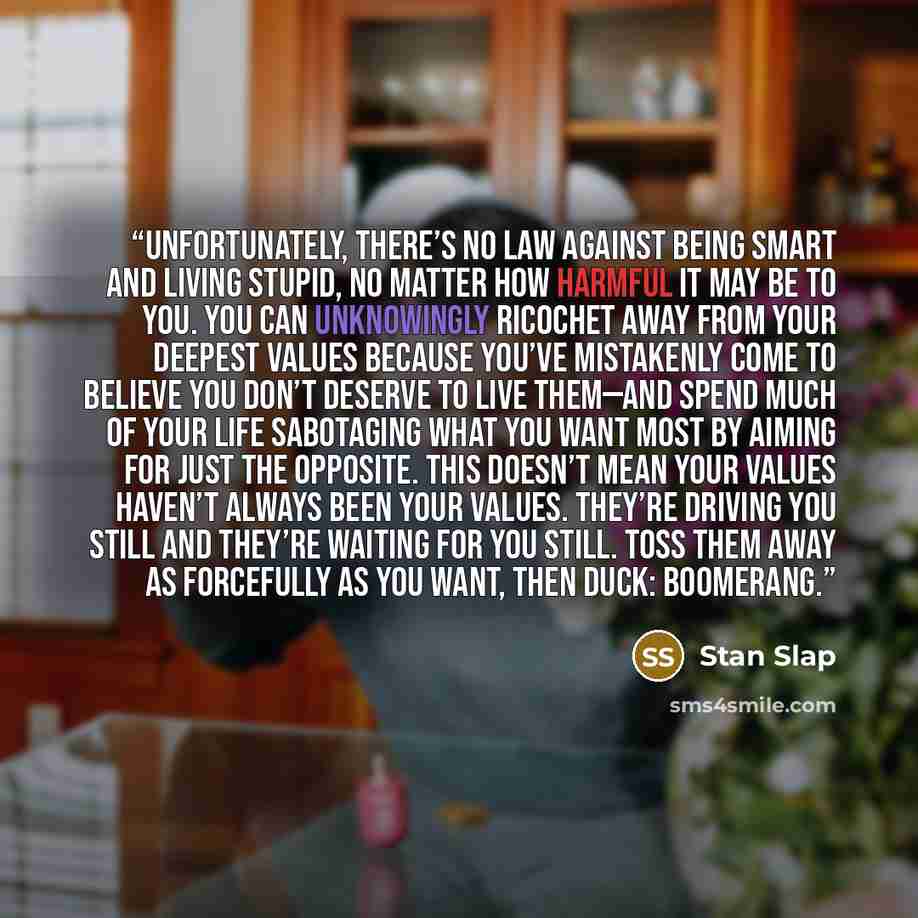 “Unfortunately, there’s no law against being smart and living stupid, no matter how harmful it may be to you. You can unknowingly ricochet away from your deepest values because you’ve mistakenly come to believe you don’t deserve to live them—and spend much of your life sabotaging what you want most…” quote by Stan Slap