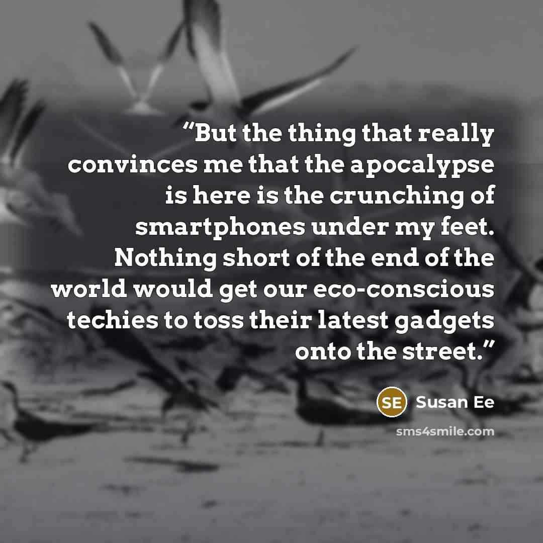 “But the thing that really convinces me that the apocalypse is here is the crunching of smartphones under my feet. Nothing short of the end of the world would get our eco-conscious techies to toss their latest gadgets onto the street.” quote by Susan Ee