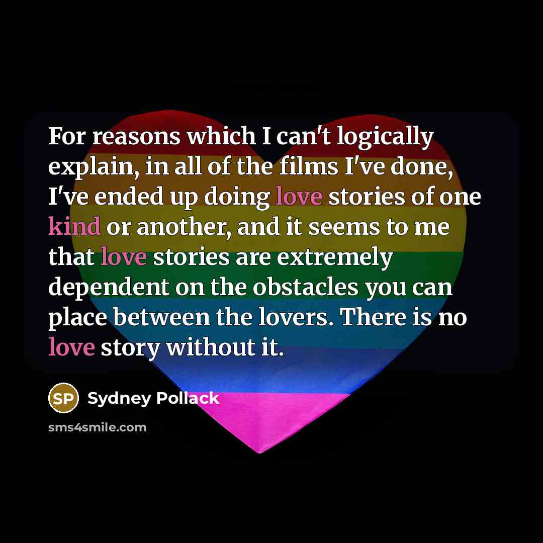 “For reasons which I can't logically explain, in all of the films I've done, I've ended up doing love stories of one kind or another, and it seems to me that love stories are extremely dependent on the obstacles you can place between the lovers. There is no love story without it.” quote by Sydney Pollack
