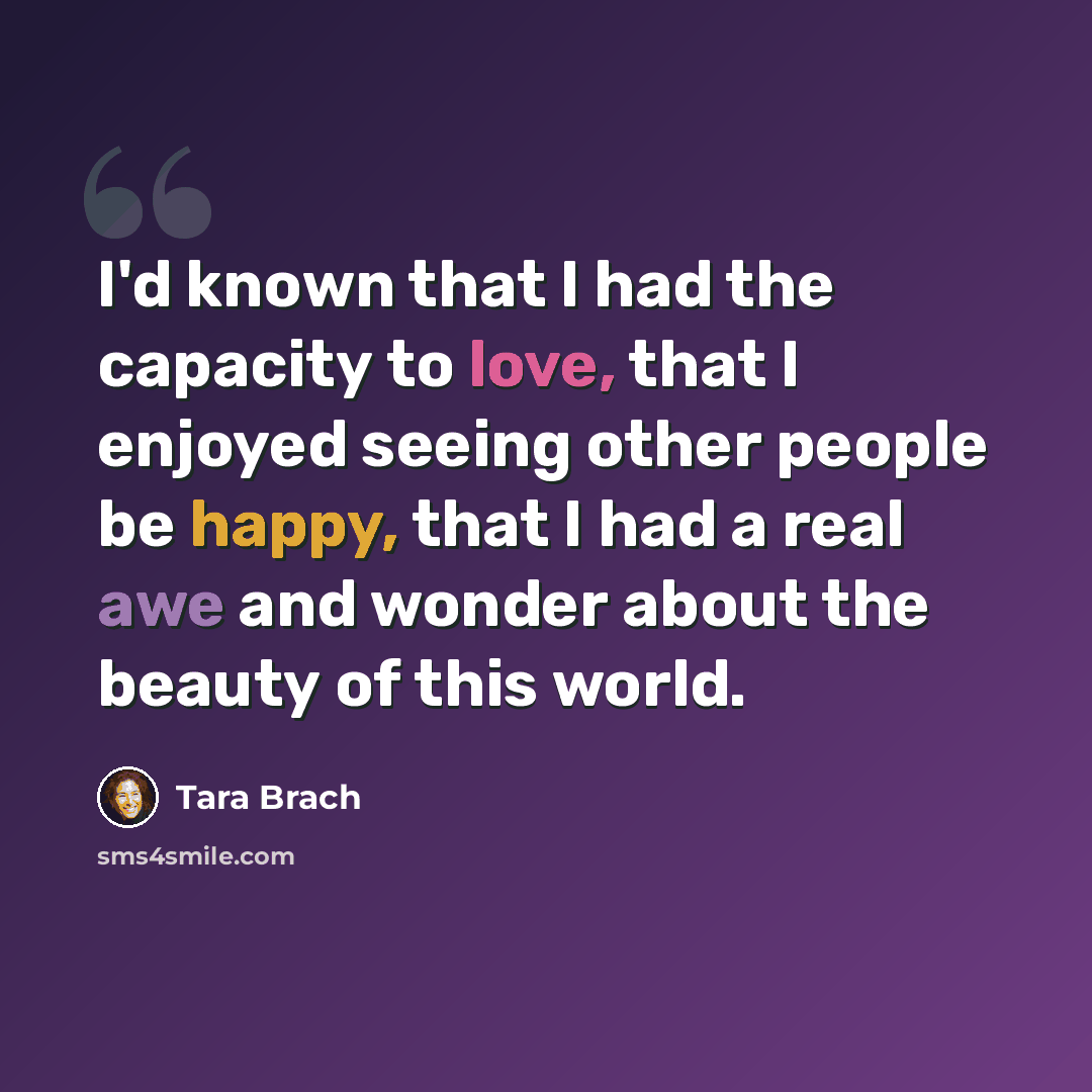 “I'd known that I had the capacity to love, that I enjoyed seeing other people be happy, that I had a real awe and wonder about the beauty of this world.” quote by Tara Brach