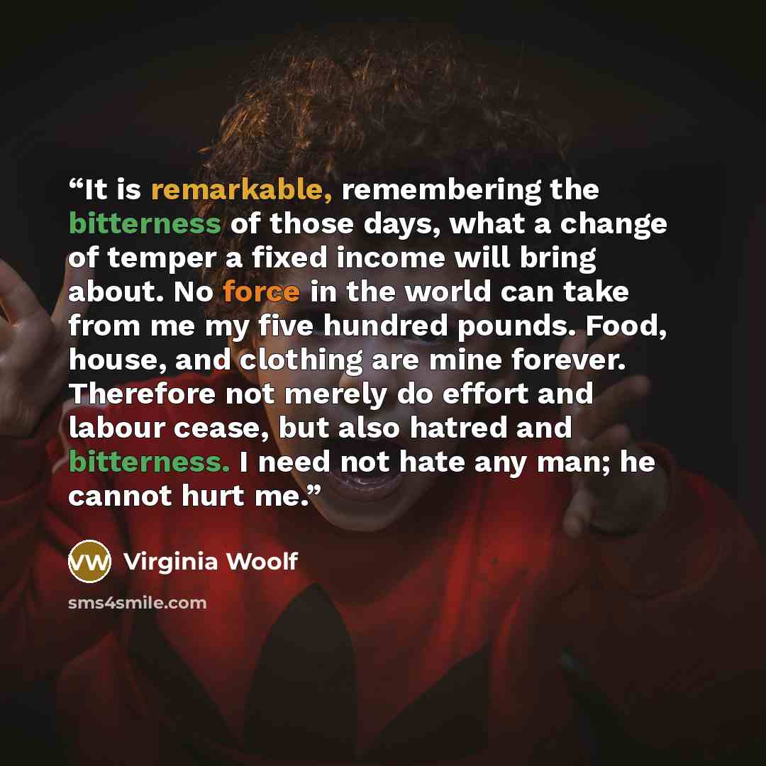 “It is remarkable, remembering the bitterness of those days, what a change of temper a fixed income will bring about. No force in the world can take from me my five hundred pounds. Food, house, and clothing are mine forever. Therefore not merely do effort and labour cease, but also hatred and…” quote by Virginia Woolf