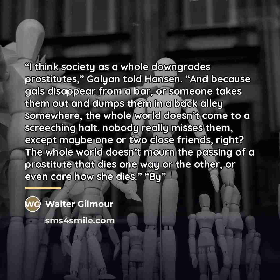 “I think society as a whole downgrades prostitutes,” Galyan told Hansen. “And because gals disappear from a bar, or someone takes them out and dumps them in a back alley somewhere, the whole world doesn’t come to a screeching halt. nobody really misses them, except maybe one or two close friends…” quote by Walter Gilmour