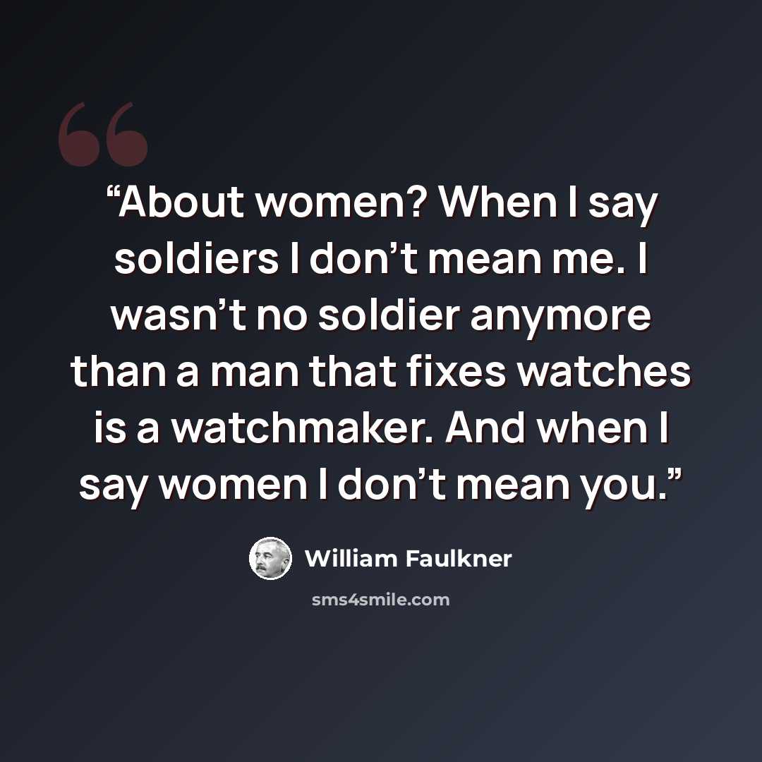 “About women? When I say soldiers I don't mean me. I wasn't no soldier anymore than a man that fixes watches is a watchmaker. And when I say women I don't mean you.” quote by William Faulkner