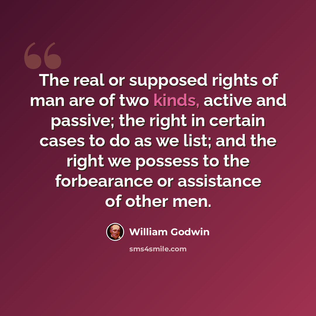 “The real or supposed rights of man are of two kinds, active and passive; the right in certain cases to do as we list; and the right we possess to the forbearance or assistance of other men.” quote by William Godwin