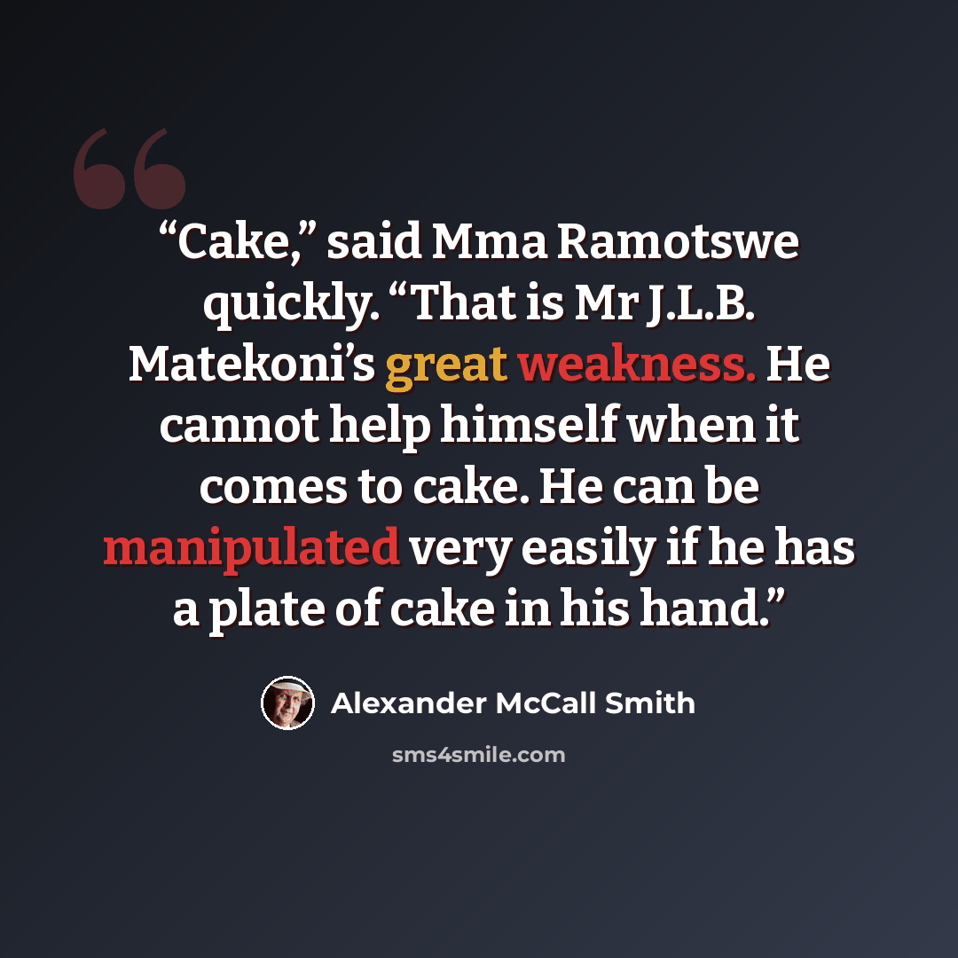 “Cake,” said Mma Ramotswe quickly. “That is Mr J.L.B. Matekoni’s great weakness. He cannot help himself when it comes to cake. He can be manipulated very easily if he has a plate of cake in his hand.” quote by Alexander McCall Smith