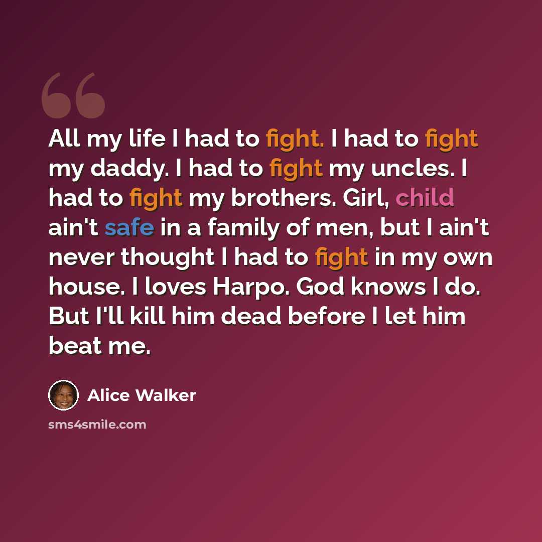 “All my life I had to fight. I had to fight my daddy. I had to fight my uncles. I had to fight my brothers. Girl, child ain't safe in a family of men, but I ain't never thought I had to fight in my own house. I loves Harpo. God knows I do. But I'll kill him dead before I let him beat me.” quote by Alice Walker
