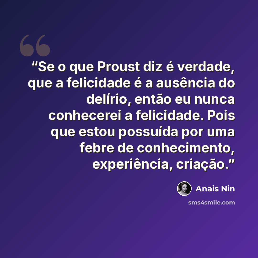 “Se o que Proust diz é verdade, que a felicidade é a ausência do delírio, então eu nunca conhecerei a felicidade. Pois que estou possuída por uma febre de conhecimento, experiência, criação.” quote by Anaïs Nin