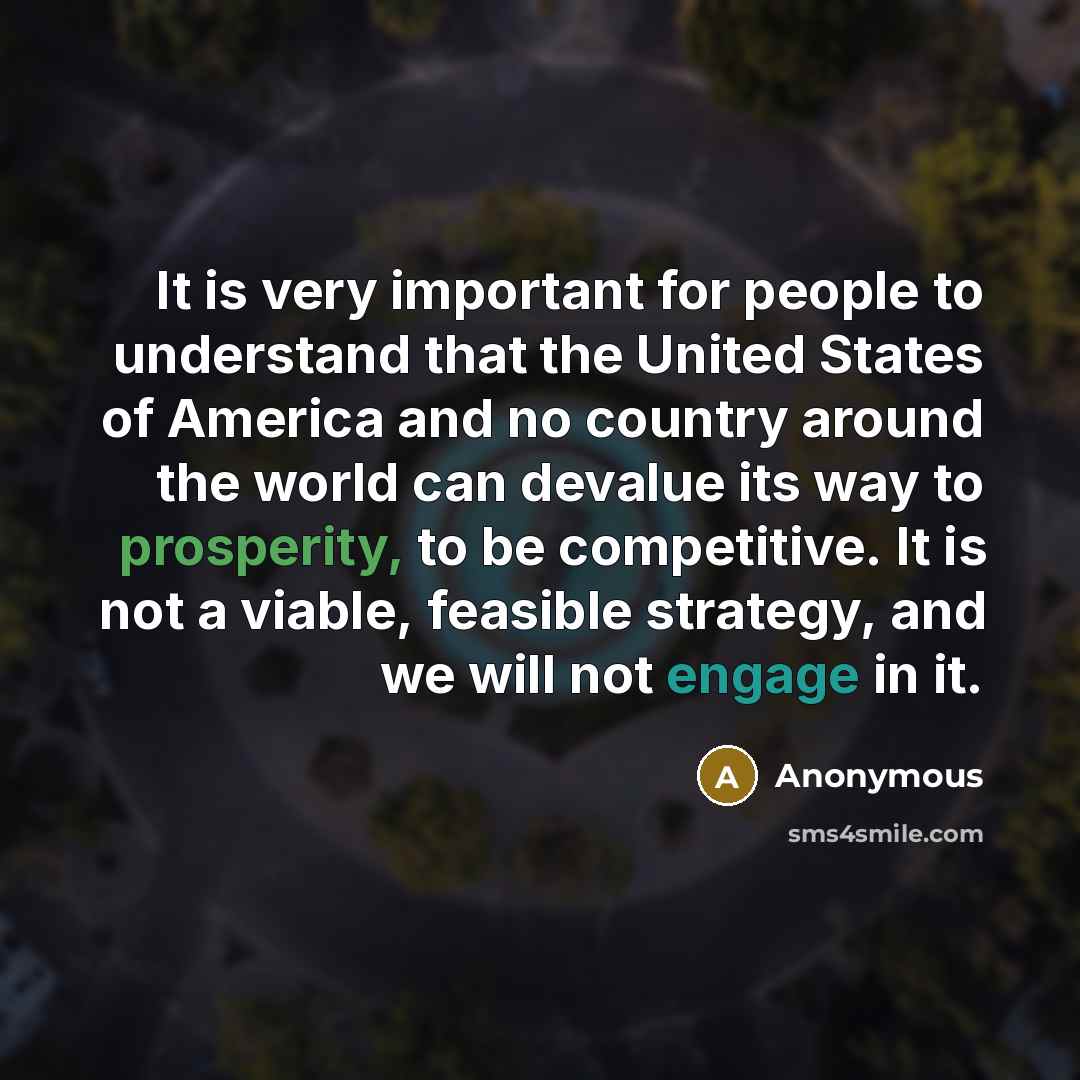 “It is very important for people to understand that the United States of America and no country around the world can devalue its way to prosperity, to be competitive. It is not a viable, feasible strategy, and we will not engage in it.” quote by Anonymous