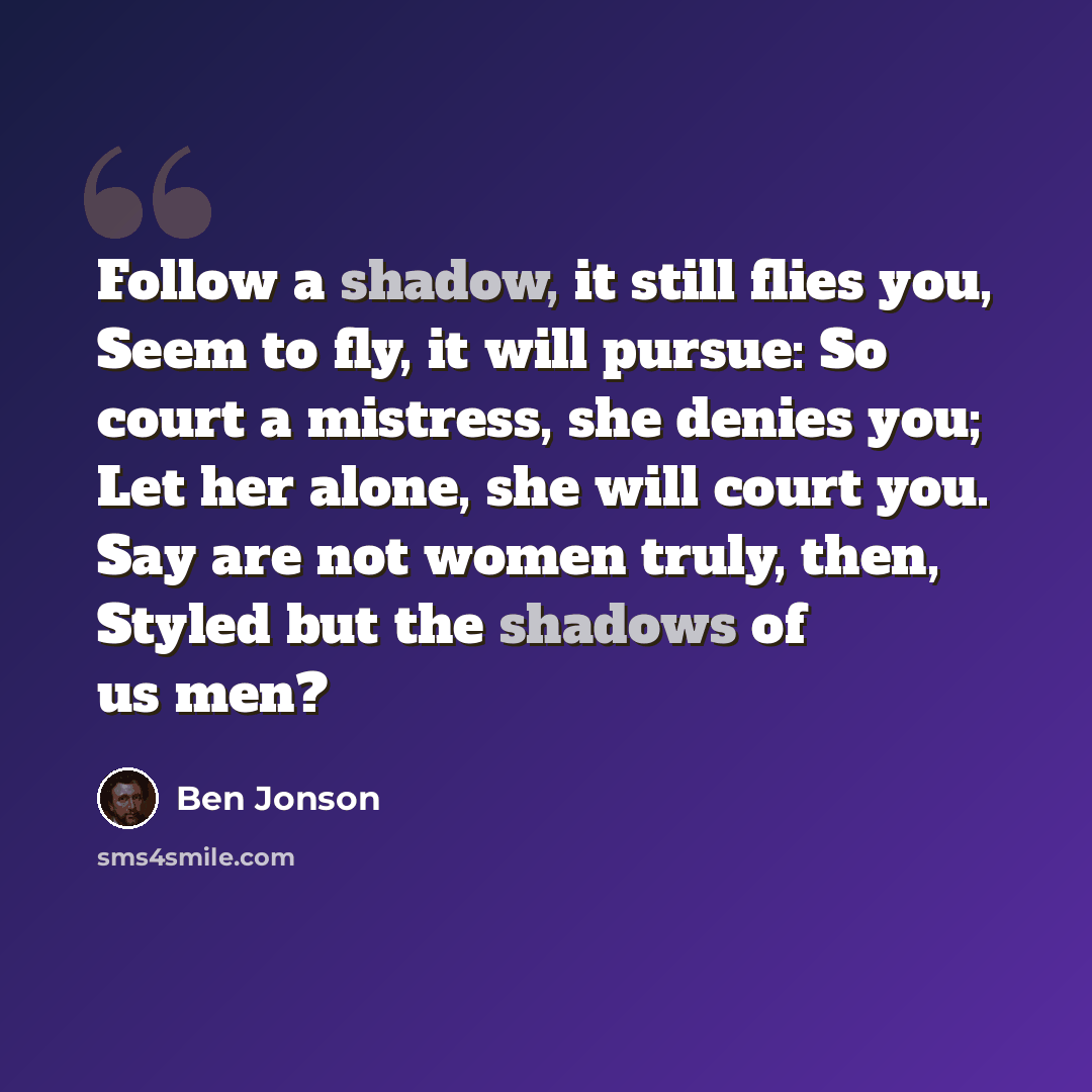 “Follow a shadow, it still flies you, Seem to fly, it will pursue: So court a mistress, she denies you; Let her alone, she will court you. Say are not women truly, then, Styled but the shadows of us men?” quote by Ben Jonson