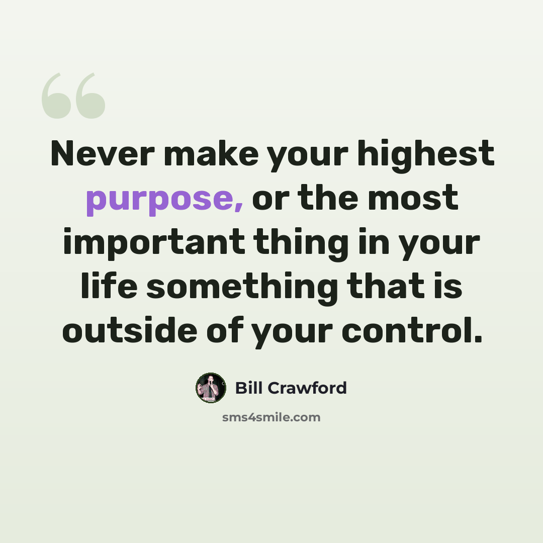 “Never make your highest purpose, or the most important thing in your life something that is outside of your control.” quote by Bill Crawford