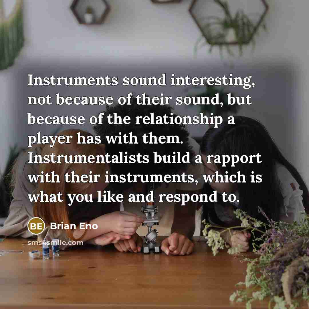 “Instruments sound interesting, not because of their sound, but because of the relationship a player has with them. Instrumentalists build a rapport with their instruments, which is what you like and respond to.” quote by Brian Eno