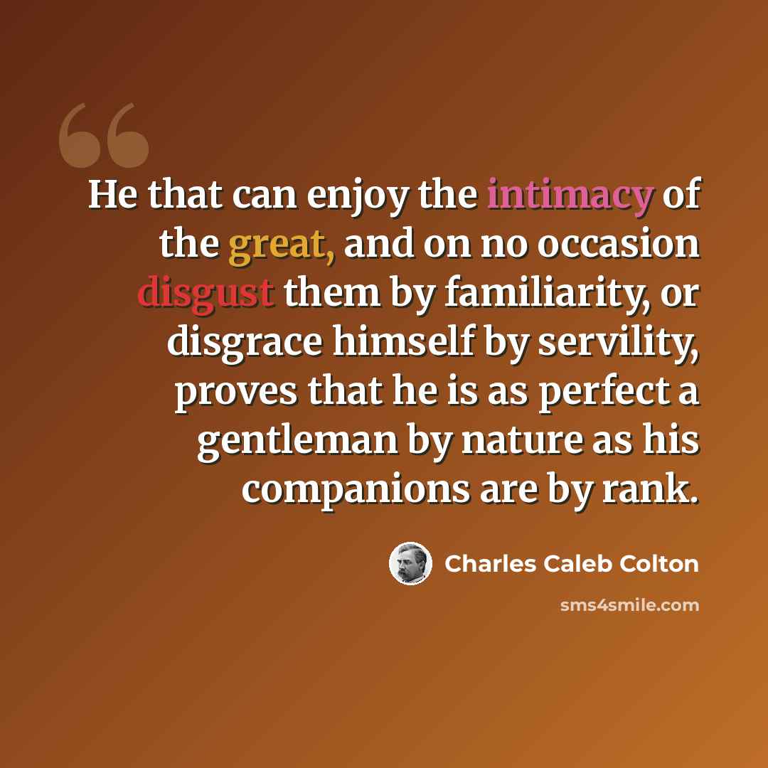 “He that can enjoy the intimacy of the great, and on no occasion disgust them by familiarity, or disgrace himself by servility, proves that he is as perfect a gentleman by nature as his companions are by rank.” quote by Charles Caleb Colton