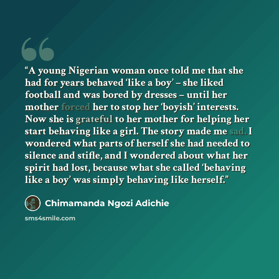“A young Nigerian woman once told me that she had for years behaved ‘like a boy’ – she liked football and was bored by dresses – until her mother forced her to stop her ‘boyish’ interests. Now she is grateful to her mother for helping her start behaving like a girl. The story made me sad. I…” quote by Chimamanda Ngozi Adichie