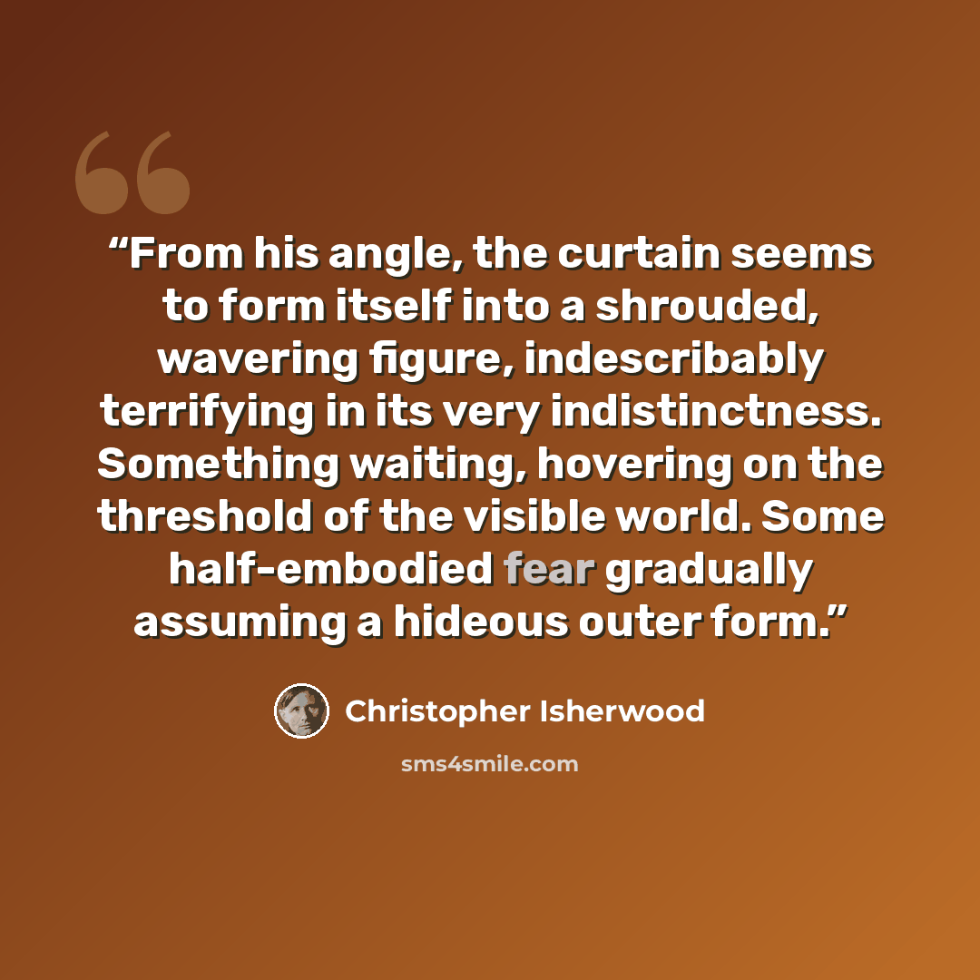 “From his angle, the curtain seems to form itself into a shrouded, wavering figure, indescribably terrifying in its very indistinctness. Something waiting, hovering on the threshold of the visible world. Some half-embodied fear gradually assuming a hideous outer form.” quote by Christopher Isherwood