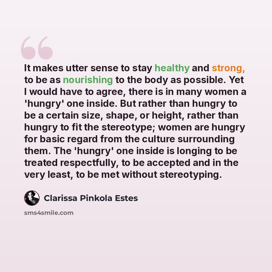 “It makes utter sense to stay healthy and strong, to be as nourishing to the body as possible. Yet I would have to agree, there is in many women a 'hungry' one inside. But rather than hungry to be a certain size, shape, or height, rather than hungry to fit the stereotype; women are hungry for basic…” quote by Clarissa Pinkola Estes