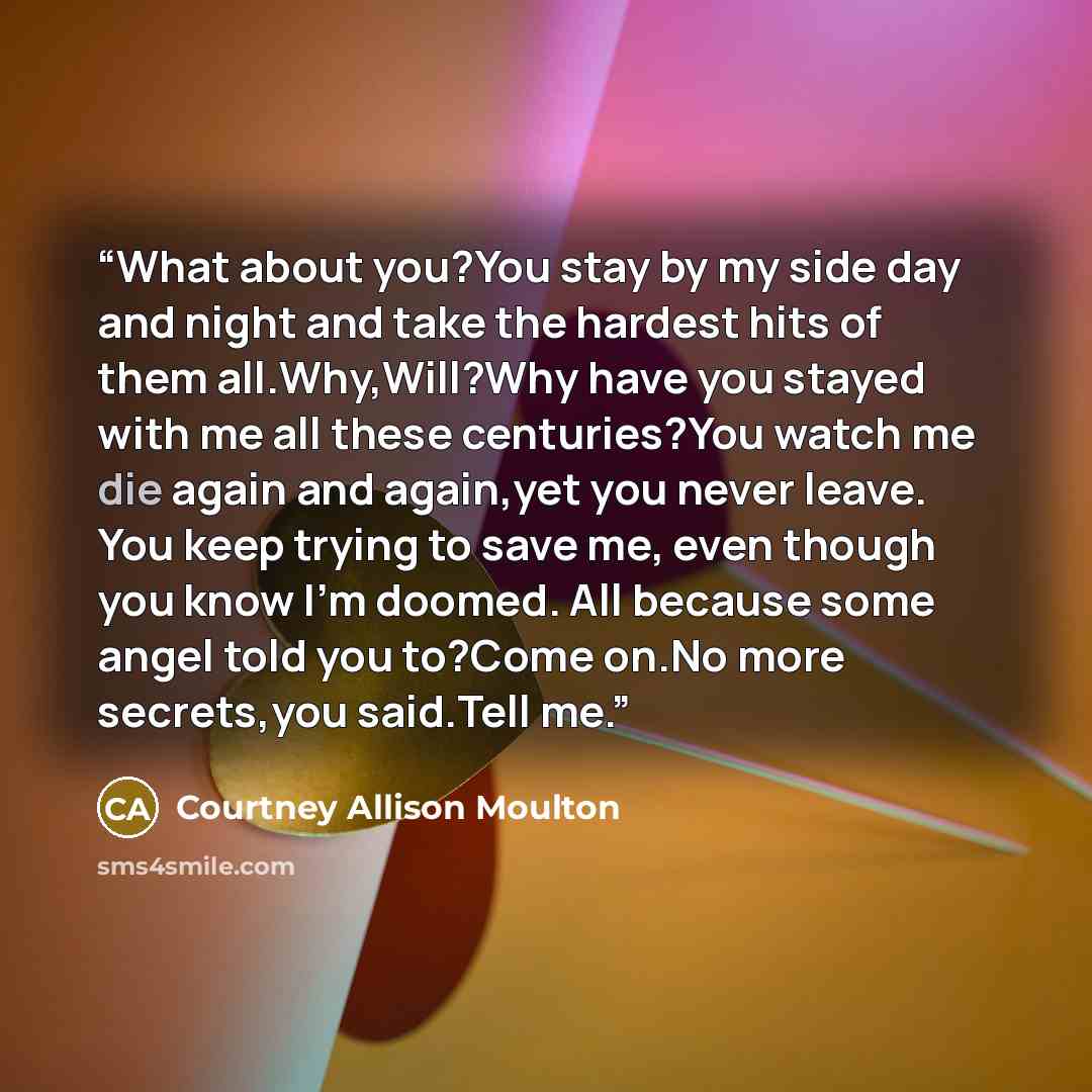 “What about you?You stay by my side day and night and take the hardest hits of them all.Why,Will?Why have you stayed with me all these centuries?You watch me die again and again,yet you never leave. You keep trying to save me, even though you know I'm doomed. All because some angel told you to?Come…” quote by Courtney Allison Moulton