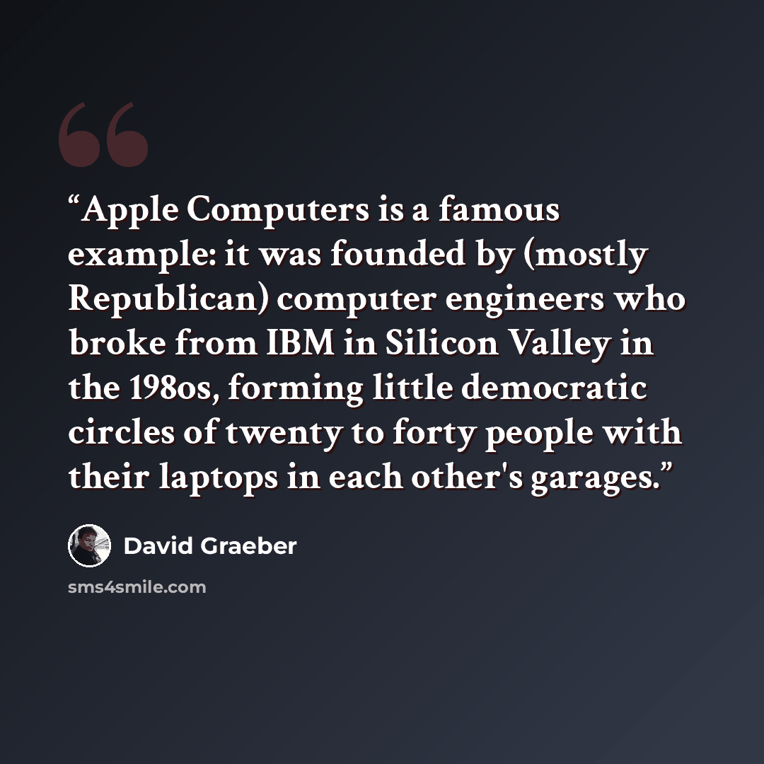 “Apple Computers is a famous example: it was founded by (mostly Republi­can) computer engineers who broke from IBM in Silicon Valley in the 198os, forming little democratic circles of twenty to forty people with their laptops in each other's garages.” quote by David Graeber