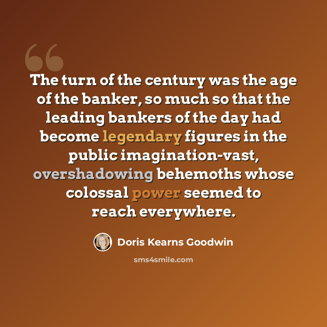 “The turn of the century was the age of the banker, so much so that the leading bankers of the day had become legendary figures in the public imagination-vast, overshadowing behemoths whose colossal power seemed to reach everywhere.” quote by Doris Kearns Goodwin