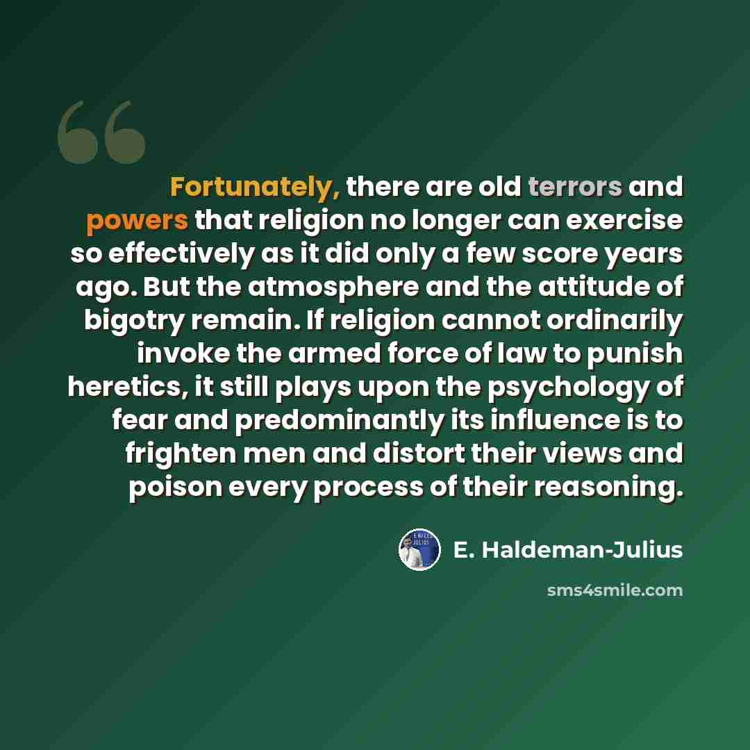 “Fortunately, there are old terrors and powers that religion no longer can exercise so effectively as it did only a few score years ago. But the atmosphere and the attitude of bigotry remain. If religion cannot ordinarily invoke the armed force of law to punish heretics, it still plays upon the…” quote by E. Haldeman-Julius