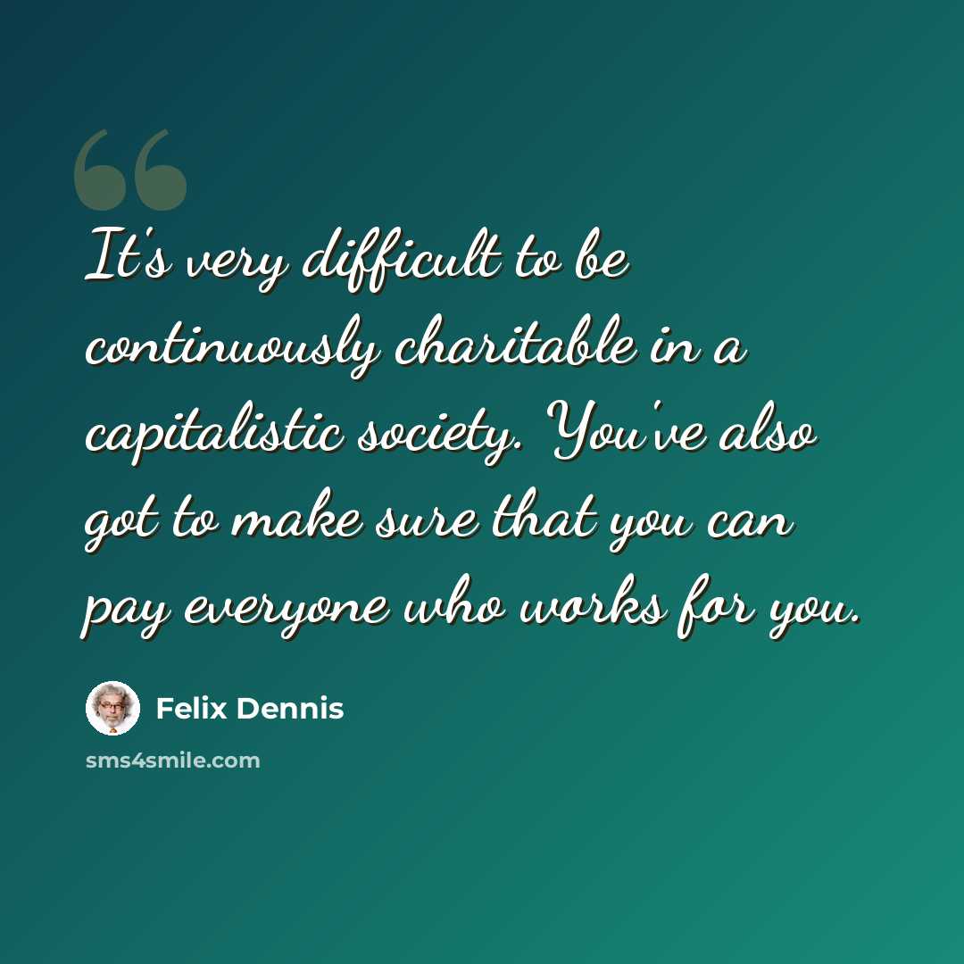 “It's very difficult to be continuously charitable in a capitalistic society. You've also got to make sure that you can pay everyone who works for you.” quote by Felix Dennis