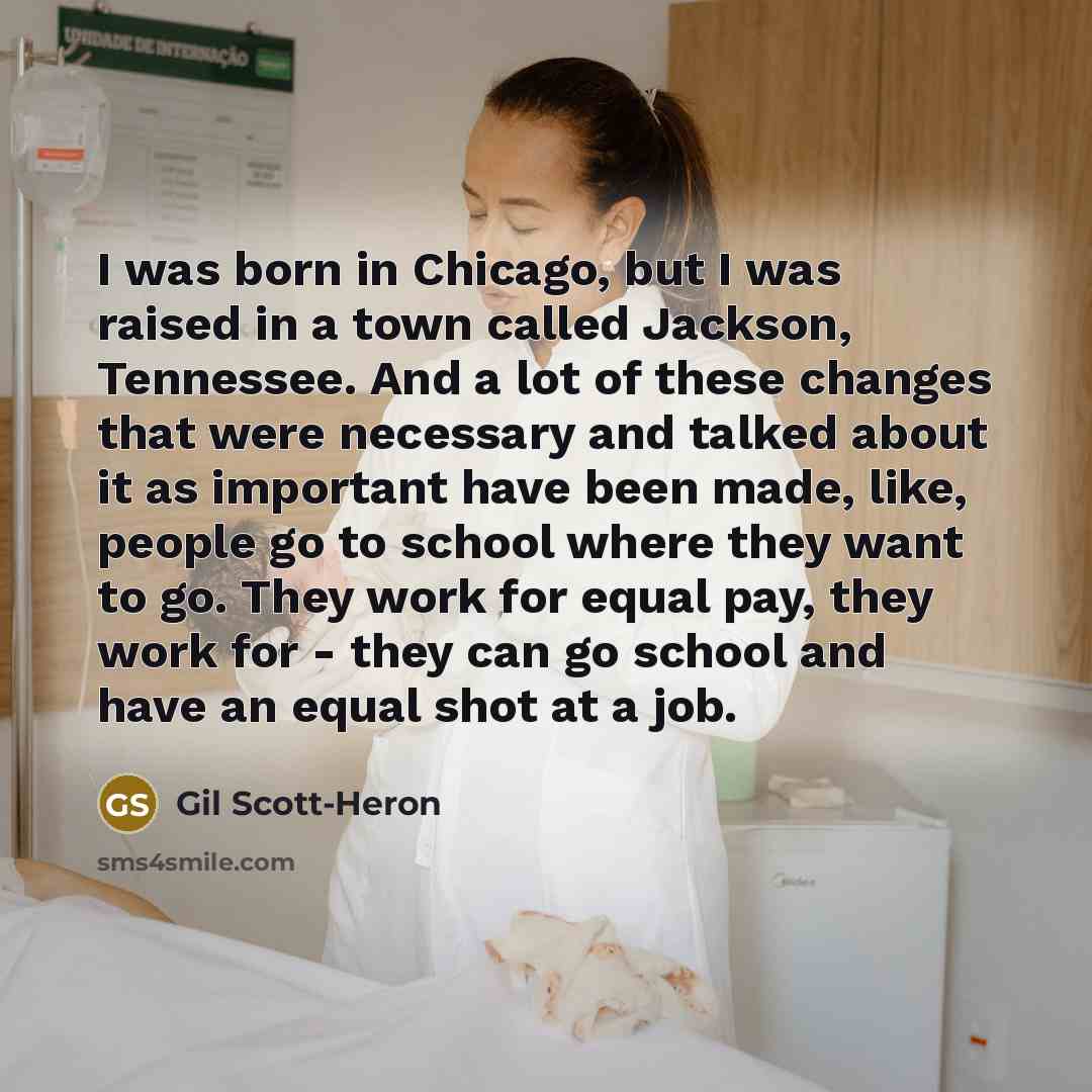 “I was born in Chicago, but I was raised in a town called Jackson, Tennessee. And a lot of these changes that were necessary and talked about it as important have been made, like, people go to school where they want to go. They work for equal pay, they work for - they can go school and have an…” quote by Gil Scott-Heron