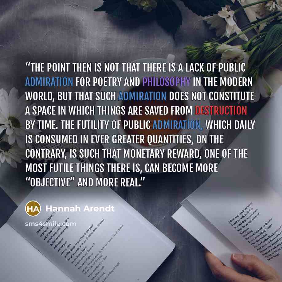 “The point then is not that there is a lack of public admiration for poetry and philosophy in the modern world, but that such admiration does not constitute a space in which things are saved from destruction by time. The futility of public admiration, which daily is consumed in ever greater…” quote by Hannah Arendt