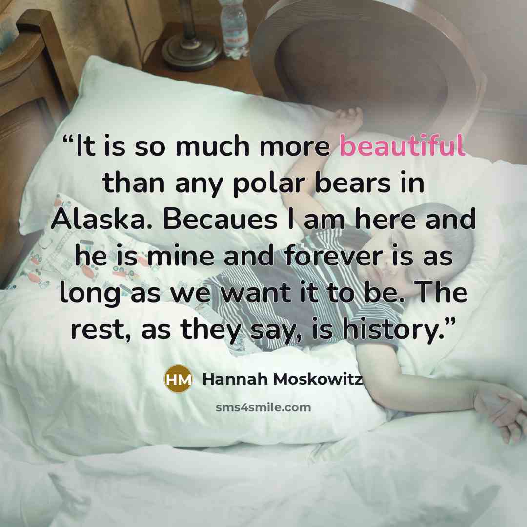 “It is so much more beautiful than any polar bears in Alaska. Becaues I am here and he is mine and forever is as long as we want it to be. The rest, as they say, is history.” quote by Hannah Moskowitz