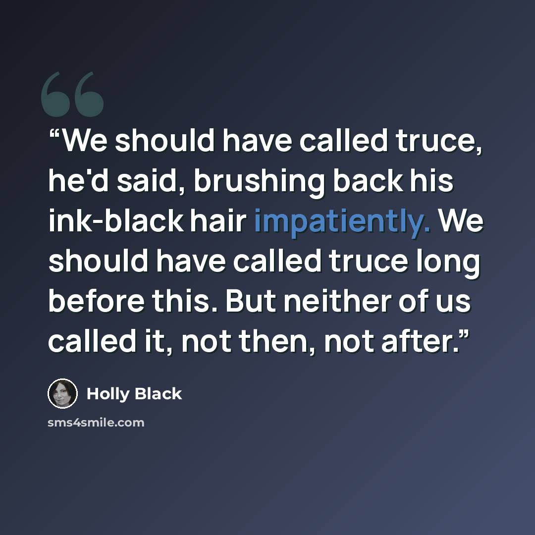 “We should have called truce, he'd said, brushing back his ink-black hair impatiently. We should have called truce long before this. But neither of us called it, not then, not after.” quote by Holly Black