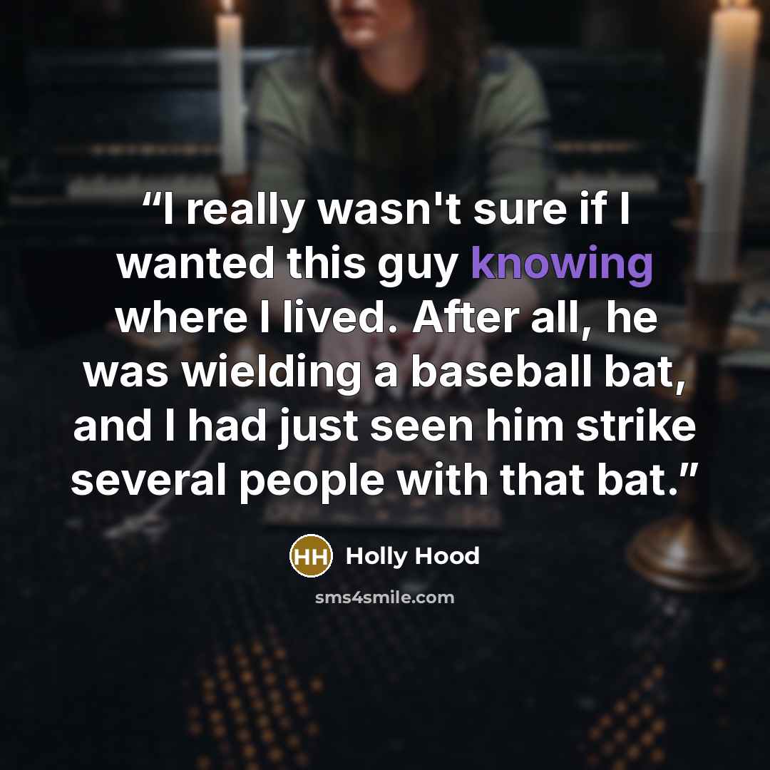 “I really wasn't sure if I wanted this guy knowing where I lived. After all, he was wielding a baseball bat, and I had just seen him strike several people with that bat.” quote by Holly Hood