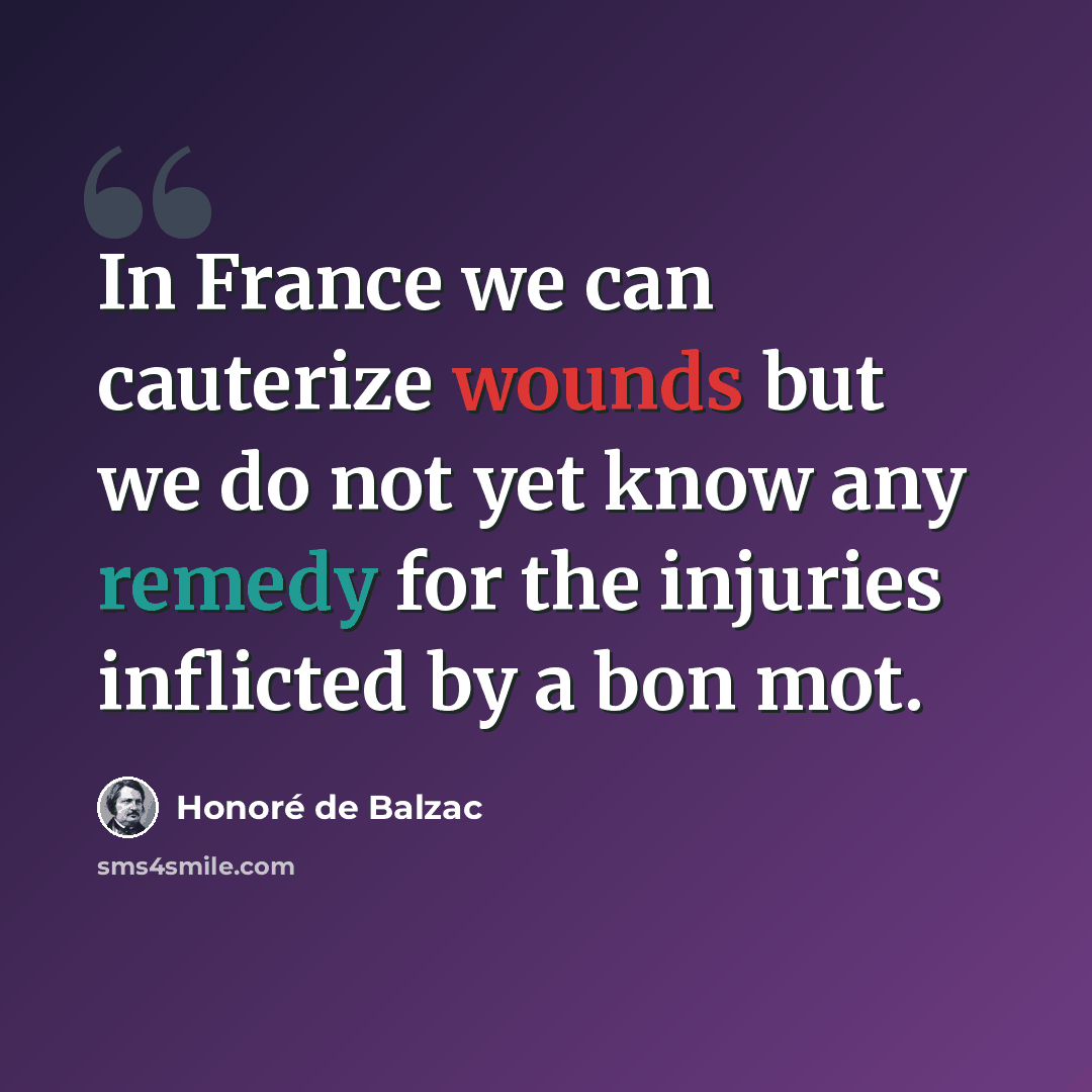 “In France we can cauterize wounds but we do not yet know any remedy for the injuries inflicted by a bon mot.” quote by Honore de Balzac