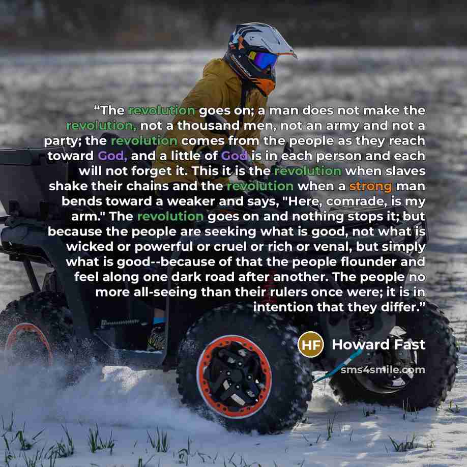 “The revolution goes on; a man does not make the revolution, not a thousand men, not an army and not a party; the revolution comes from the people as they reach toward God, and a little of God is in each person and each will not forget it. This it is the revolution when slaves shake their chains…” quote by Howard Fast