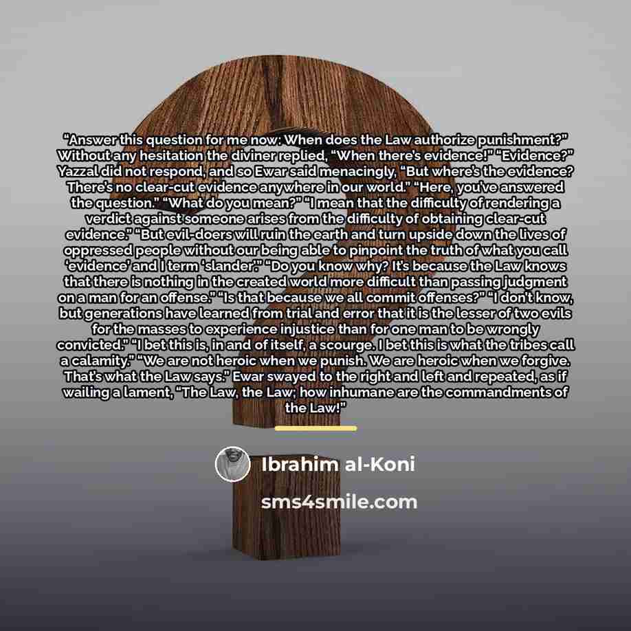 “Answer this question for me now: When does the Law authorize punishment?” Without any hesitation the diviner replied, “When there’s evidence!” “Evidence?” Yazzal did not respond, and so Ewar said menacingly, “But where’s the evidence? There’s no clear-cut evidence anywhere in our world.” “Here…” quote by Ibrahim al-Koni