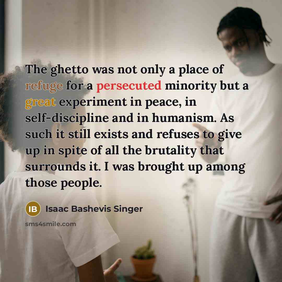 “The ghetto was not only a place of refuge for a persecuted minority but a great experiment in peace, in self-discipline and in humanism. As such it still exists and refuses to give up in spite of all the brutality that surrounds it. I was brought up among those people.” quote by Isaac Bashevis Singer