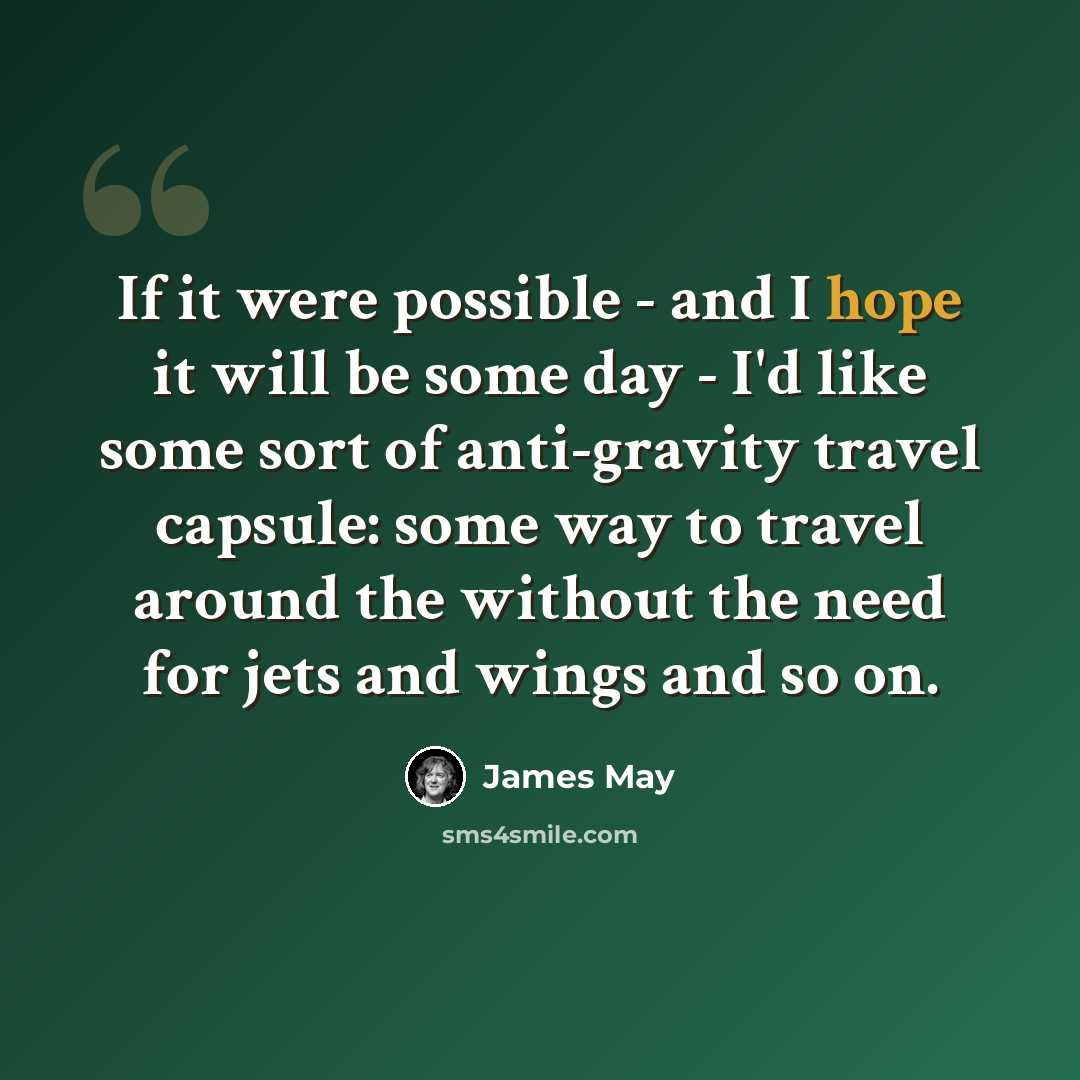“If it were possible - and I hope it will be some day - I'd like some sort of anti-gravity travel capsule: some way to travel around the without the need for jets and wings and so on.” quote by James May