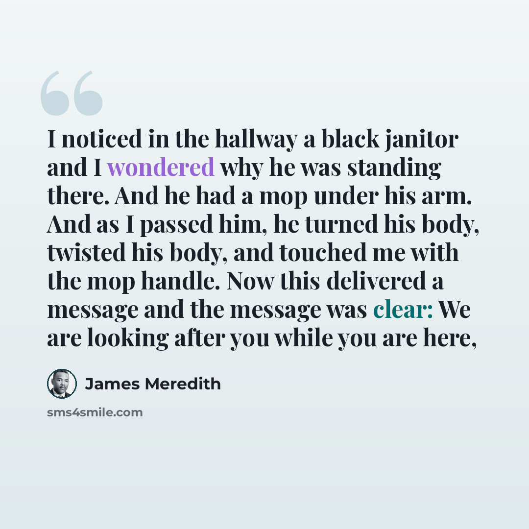 “I noticed in the hallway a black janitor and I wondered why he was standing there. And he had a mop under his arm. And as I passed him, he turned his body, twisted his body, and touched me with the mop handle. Now this delivered a message and the message was clear: We are looking after you while…” quote by James Meredith