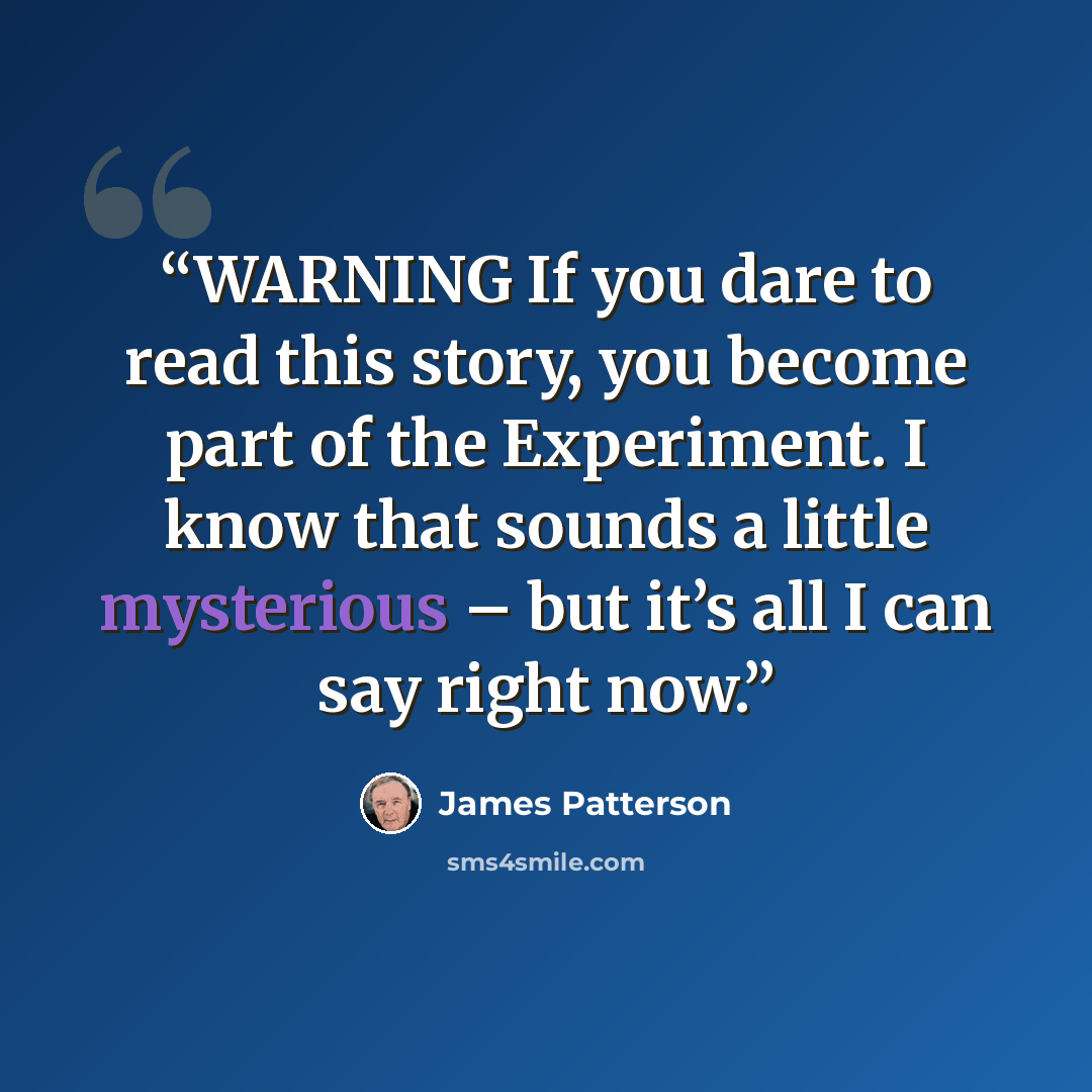 “WARNING If you dare to read this story, you become part of the Experiment. I know that sounds a little mysterious – but it’s all I can say right now.” quote by James Patterson