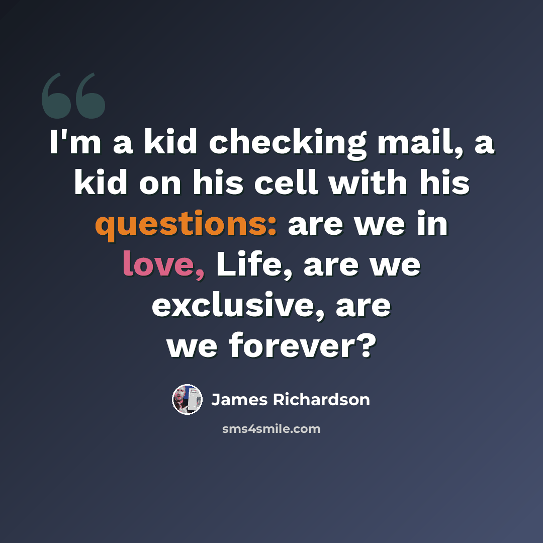 “I'm a kid checking mail, a kid on his cell with his questions: are we in love, Life, are we exclusive, are we forever?” quote by James Richardson