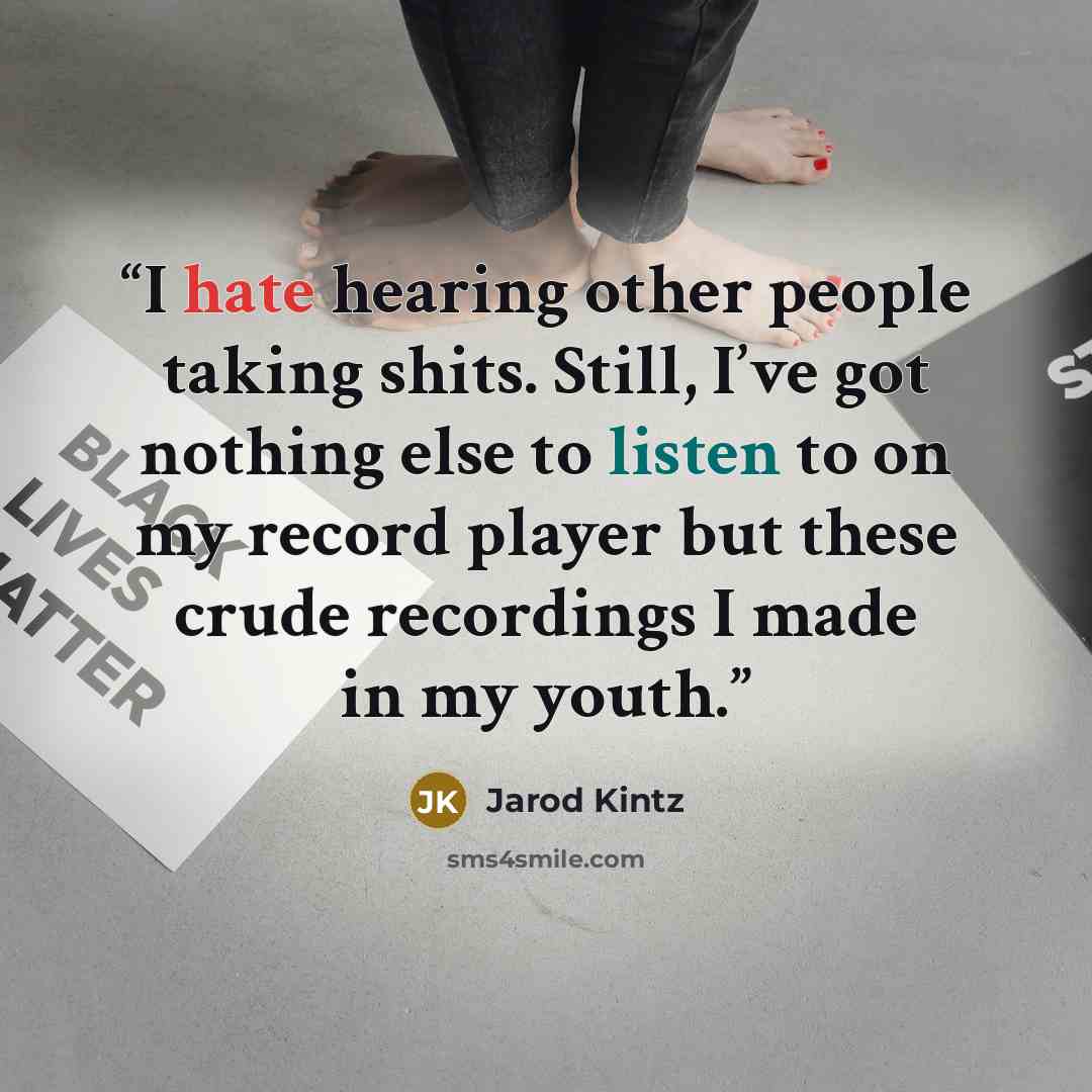 “I hate hearing other people taking shits. Still, I’ve got nothing else to listen to on my record player but these crude recordings I made in my youth.” quote by Jarod Kintz