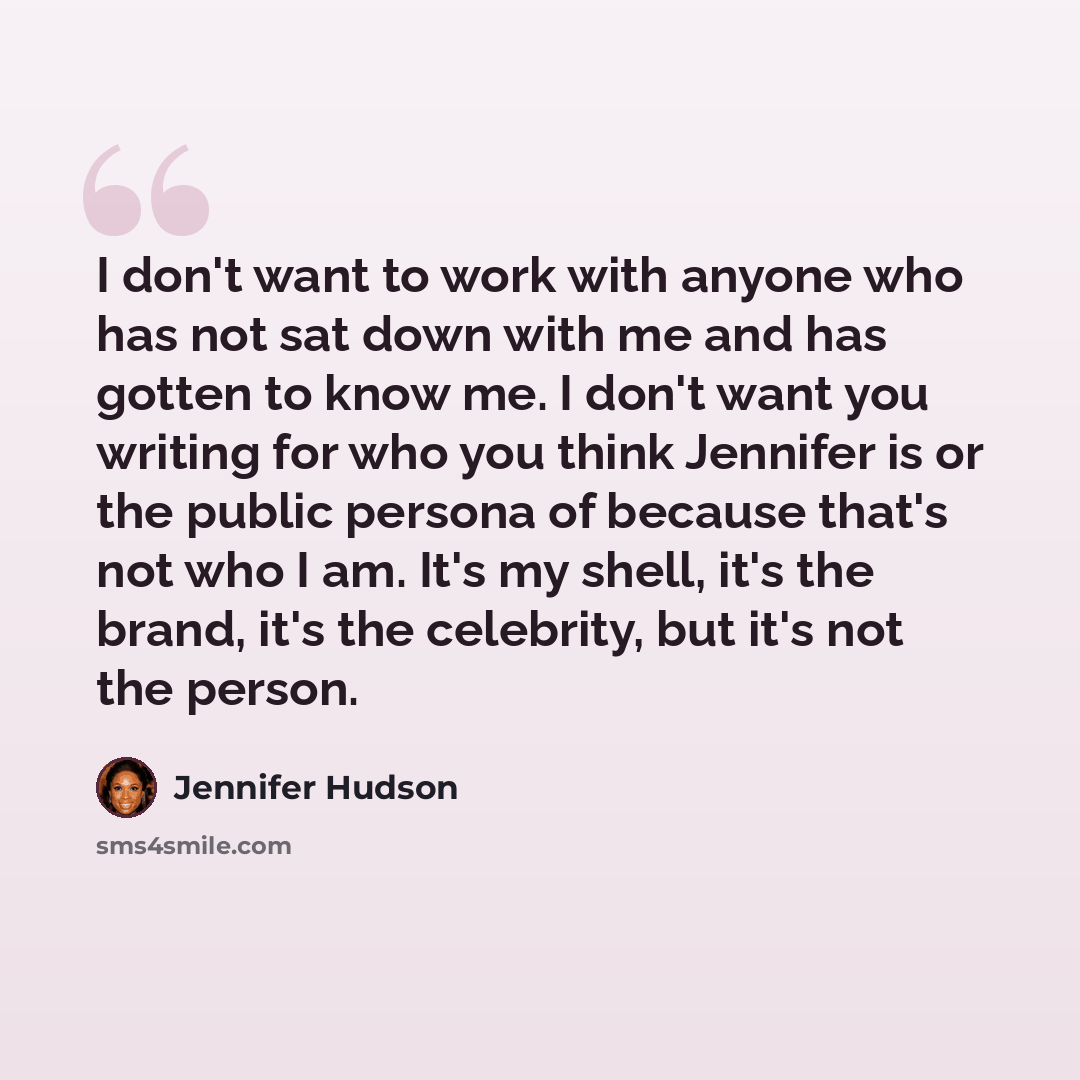 “I don't want to work with anyone who has not sat down with me and has gotten to know me. I don't want you writing for who you think Jennifer is or the public persona of because that's not who I am. It's my shell, it's the brand, it's the celebrity, but it's not the person.” quote by Jennifer Hudson