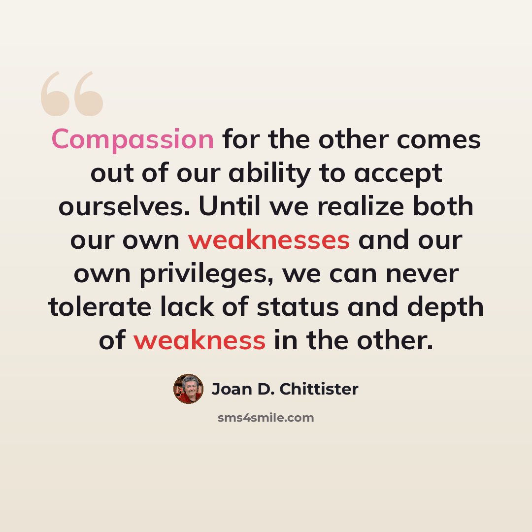 “Compassion for the other comes out of our ability to accept ourselves. Until we realize both our own weaknesses and our own privileges, we can never tolerate lack of status and depth of weakness in the other.” quote by Joan D. Chittister