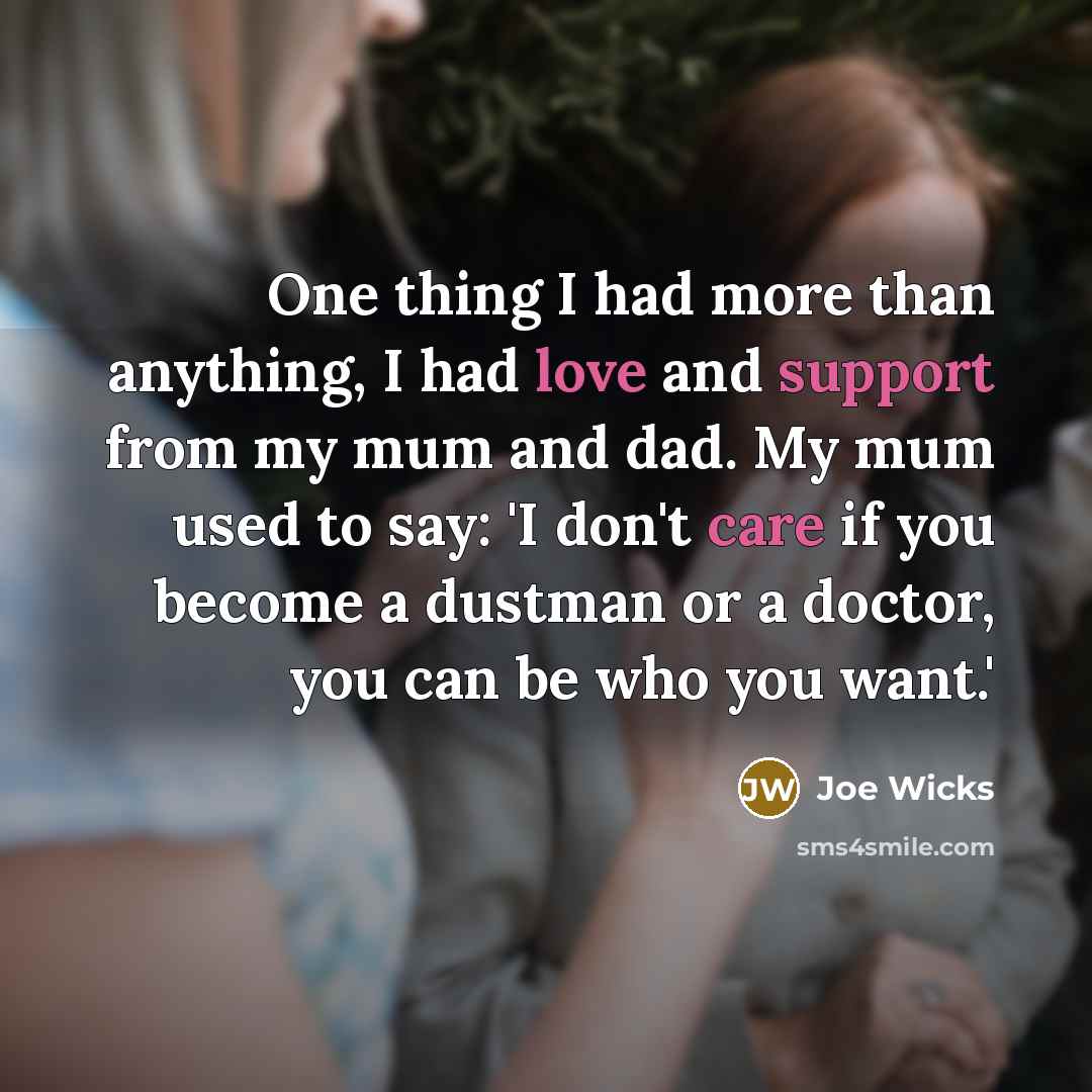 “One thing I had more than anything, I had love and support from my mum and dad. My mum used to say: 'I don't care if you become a dustman or a doctor, you can be who you want.'” quote by Joe Wicks
