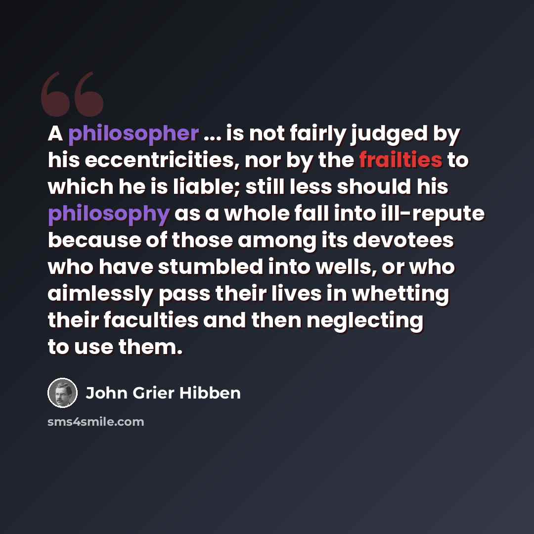 “A philosopher ... is not fairly judged by his eccentricities, nor by the frailties to which he is liable; still less should his philosophy as a whole fall into ill-repute because of those among its devotees who have stumbled into wells, or who aimlessly pass their lives in whetting their faculties…” quote by John Grier Hibben