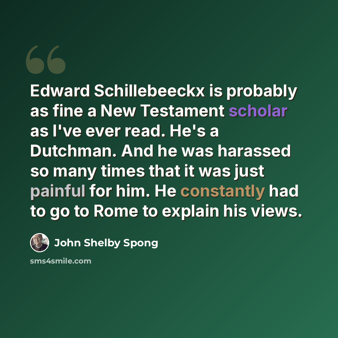 “Edward Schillebeeckx is probably as fine a New Testament scholar as I've ever read. He's a Dutchman. And he was harassed so many times that it was just painful for him. He constantly had to go to Rome to explain his views.” quote by John Shelby Spong