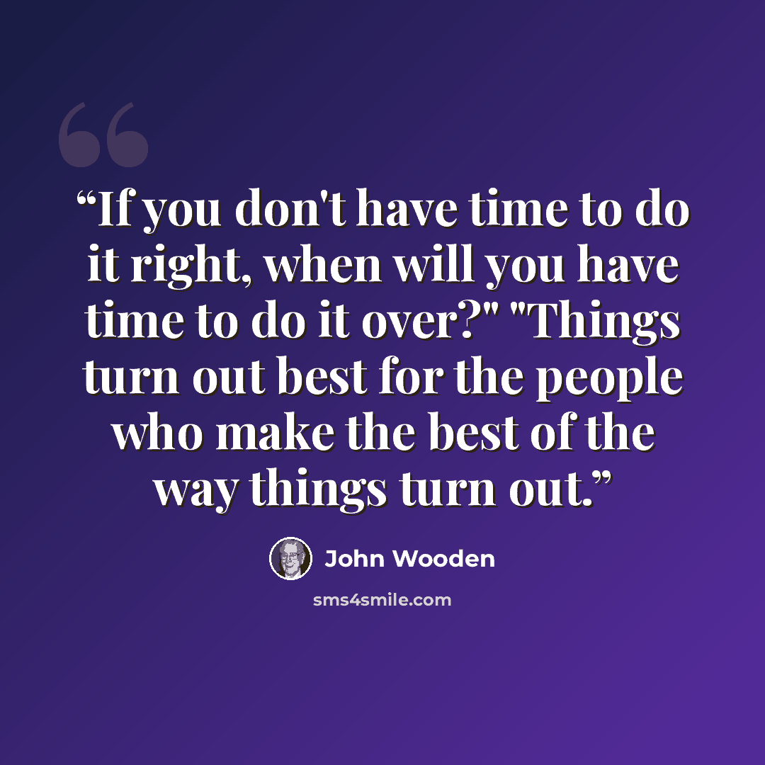 “If you don't have time to do it right, when will you have time to do it over?" "Things turn out best for the people who make the best of the way things turn out.” quote by John Wooden