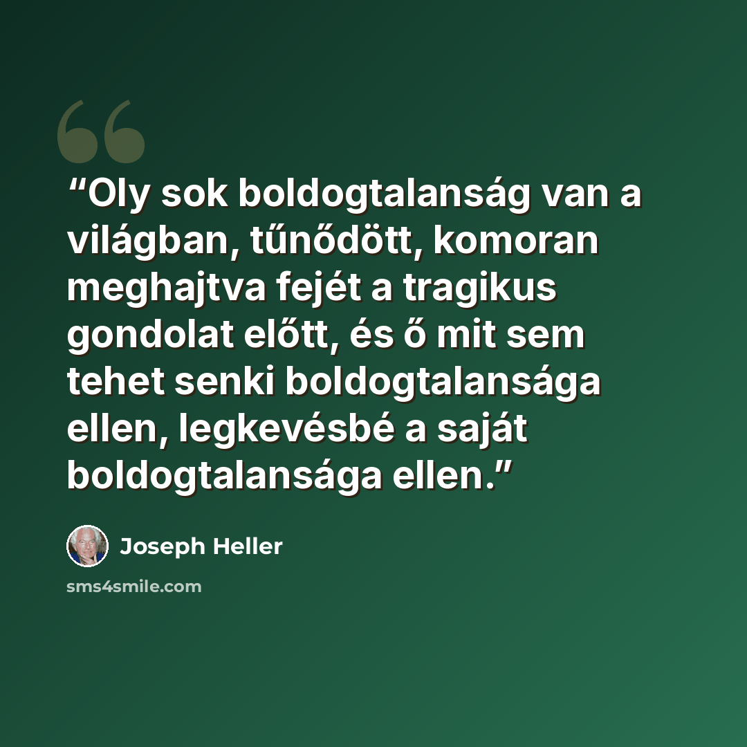 “Oly sok boldogtalanság van a világban, tűnődött, komoran meghajtva fejét a tragikus gondolat előtt, és ő mit sem tehet senki boldogtalansága ellen, legkevésbé a saját boldogtalansága ellen.” quote by Joseph Heller