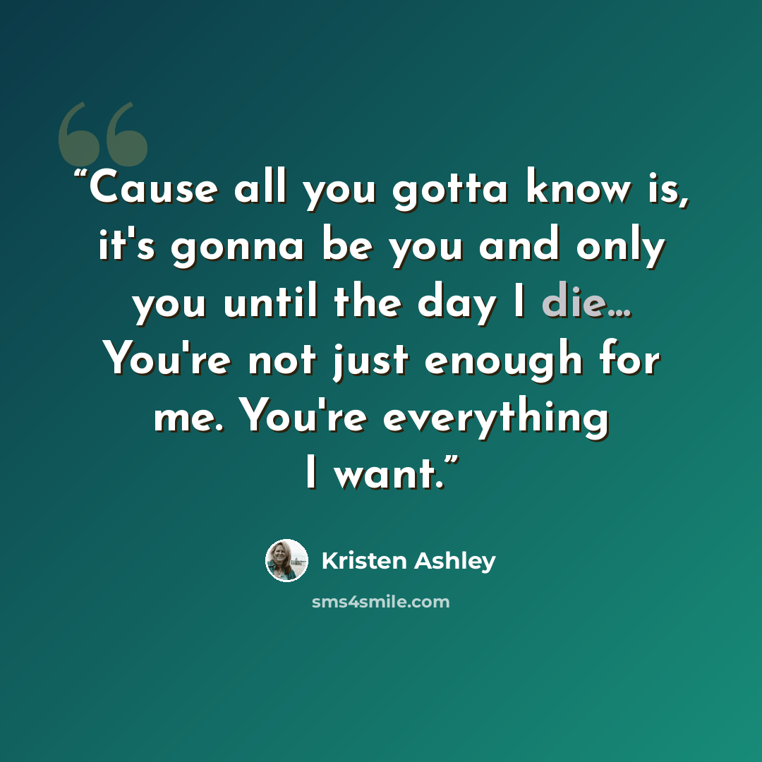“Cause all you gotta know is, it's gonna be you and only you until the day I die... You're not just enough for me. You're everything I want.” quote by Kristen Ashley