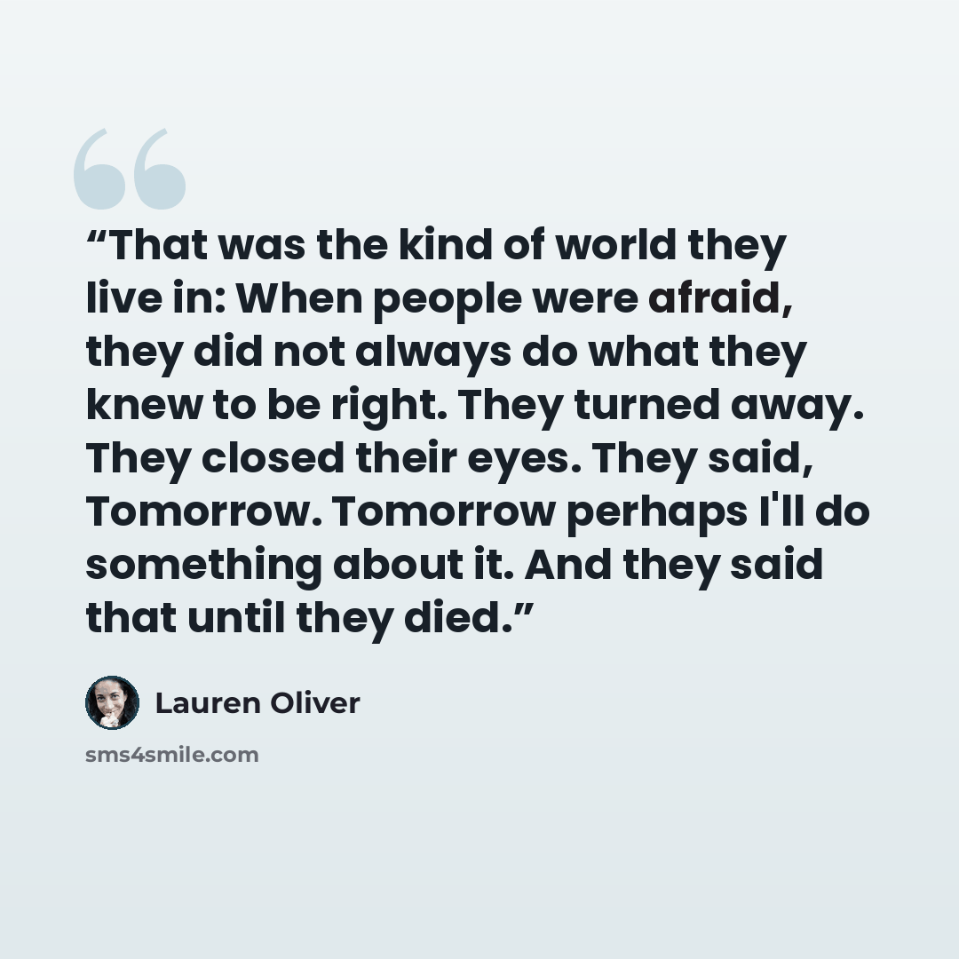 “That was the kind of world they live in: When people were afraid, they did not always do what they knew to be right. They turned away. They closed their eyes. They said, Tomorrow. Tomorrow perhaps I'll do something about it. And they said that until they died.” quote by Lauren Oliver