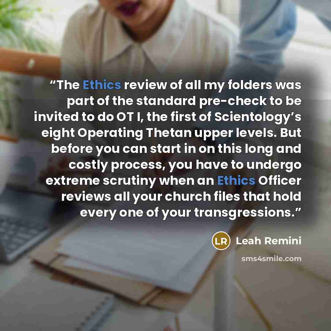 “The Ethics review of all my folders was part of the standard pre-check to be invited to do OT I, the first of Scientology’s eight Operating Thetan upper levels. But before you can start in on this long and costly process, you have to undergo extreme scrutiny when an Ethics Officer reviews all your…” quote by Leah Remini