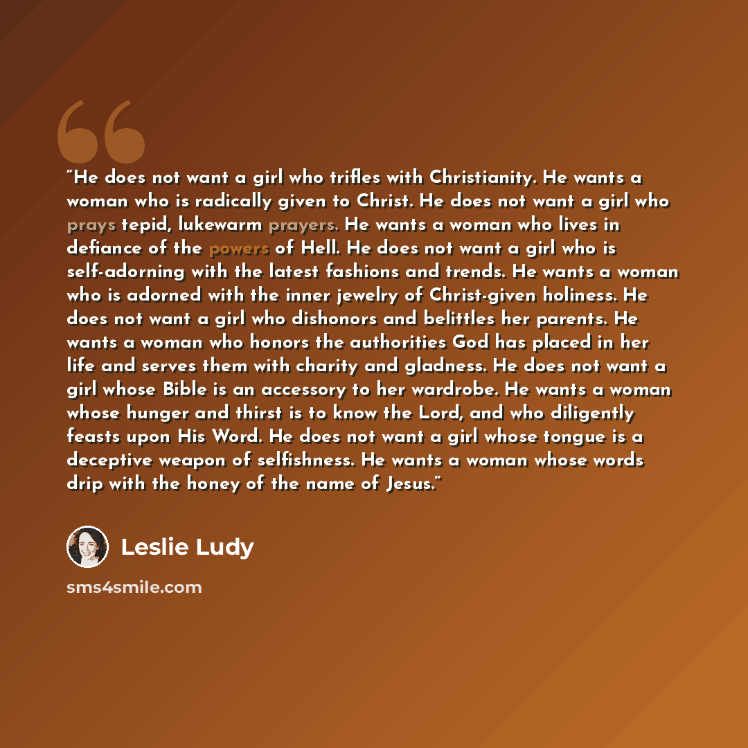 “He does not want a girl who trifles with Christianity. He wants a woman who is radically given to Christ. He does not want a girl who prays tepid, lukewarm prayers. He wants a woman who lives in defiance of the powers of Hell. He does not want a girl who is self-adorning with the latest fashions…” quote by Leslie Ludy